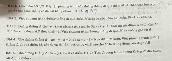 Cho điểm M(1;2) Hãy lập phương trình của đường thẳng đi qua điểm M và chấn trên hai trục 
tọa độ hai đoạn thẳng có độ dài bằng nhau. 
Bài 2. Viết phương trình đường thẳng đi qua điểm M(2;5) và cách đều hai điểm P(-1;2), Q(5;4). 
Bài 3. Đường thẳng ơ : 2x-y+8=0 cất các trục tọa độ Ox và Oy lần lượt tại các điểm A và B. Gọi M
là điểm chia đoạn AB theo tỉ số - -3 4. Viết phương trình đường thẳng đi qua M và vuông góc với d. 
Bài 4. Cho đường thầng d_1:2x-y-2=0; d_2:x+y+3=0 và điểm M(3;0). Viết phương trình đường 
thầng Δ đi qua điểm M, cắt d_1 và d_2 lần lượt tại A và B sao cho M là trung điểm của đoạn AB. 
Bài 5. Cho đường thầng △ :3x-y+1=0 và điểm I(1;2). Tìm phương trình đường thầng △ ' đối xứng 
với Δ qua điểm I.