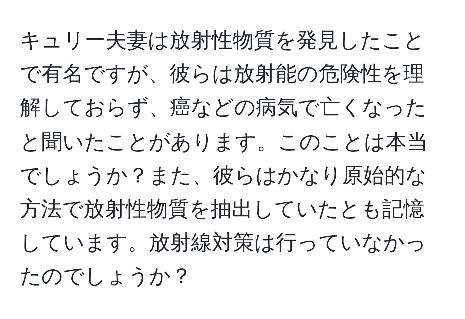 キュリー夫妻は放射性物質を発見したことで有名ですが、彼らは放射能の危険性を理解しておらず、癌などの病気で亡くなったと聞いたことがあります。このことは本当でしょうか？また、彼らはかなり原始的な方法で放射性物質を抽出していたとも記憶しています。放射線対策は行っていなかったのでしょうか？