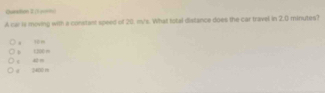 Qursition I (1 ===
A war is moving with a constant speed of 20. m's. What total distance does the car travel in 2,0 minutes?. 10m .
d 2400 r