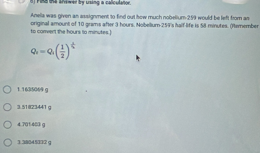 Find the answer by using a calculator.
Anela was given an assignment to find out how much nobelium- 259 would be left from an
original amount of 10 grams after 3 hours. Nobelium- 259 's half-life is 58 minutes. (Remember
to convert the hours to minutes.)
Q_t=Q_i( 1/2 )^frac tt_h
1. 1635069 g
3. 51823441 g
4. 701403 g
3. 38045332 g