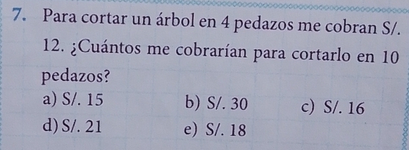 Para cortar un árbol en 4 pedazos me cobran S/.
12. ¿Cuántos me cobrarían para cortarlo en 10
pedazos?
a) S/. 15 b) S/. 30 c) S/. 16
d) S/. 21 e) S/. 18