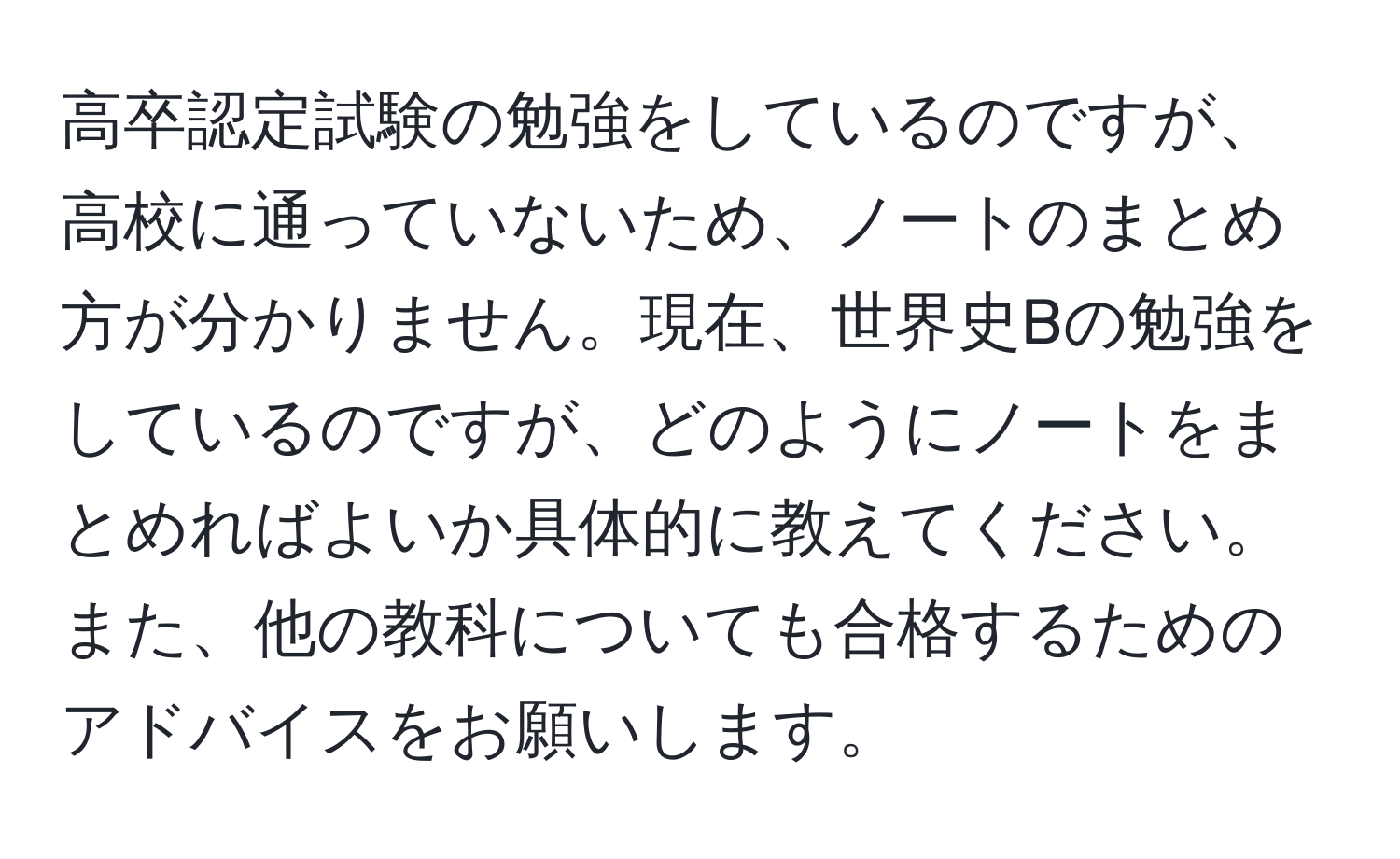 高卒認定試験の勉強をしているのですが、高校に通っていないため、ノートのまとめ方が分かりません。現在、世界史Bの勉強をしているのですが、どのようにノートをまとめればよいか具体的に教えてください。また、他の教科についても合格するためのアドバイスをお願いします。