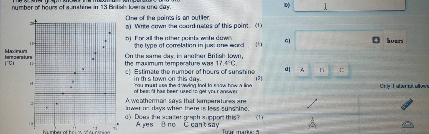 number of hours of sunshine in 13 British towns one day. I
ne of the points is an outlier.
Write down the coordinates of this point. (1)
For all the other points write down hours
the type of correlation in just one word. (1) c)
M
t the same day, in another British town,
maximum temperature was 17.4°C.
Estimate the number of hours of sunshine d) A B C
in this town on this day. (2)
You must use the drawing tool to show how a line Only 1 attempt allowe
of best fit has been used to get your answer.
weatherman says that temperatures are
er on days when there is less sunshine.
Does the scatter graph support this? (1)
A yes B no C can't say
9 11 13 15
Number of hours of sunshine Total marks: 5