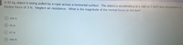 A 30 kg object is being pulled by a rope across a horizontal surface. The object is accelerating at a rate of 2m/s^2 and encounters a
friction force of 3 N. Neglect air resistance. What is the magnitude of the normal force on the box?
A 294 N
@) 45 N
C) 87 N
D 490 N