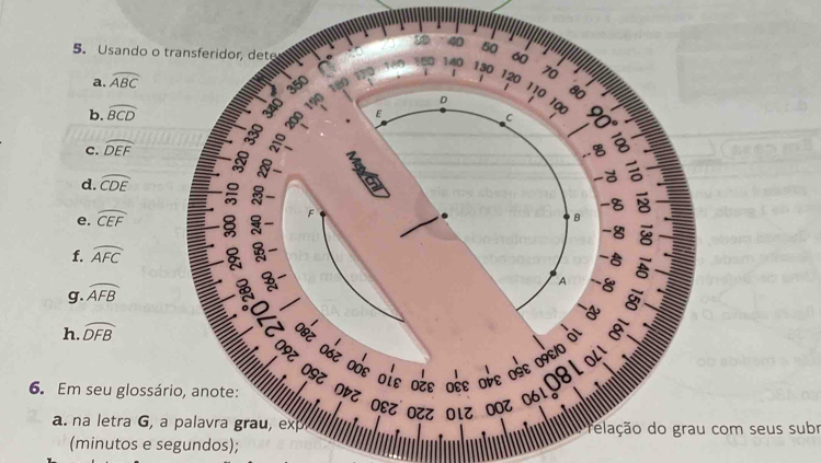 40
5. Usando o transferidor, dete 140 60
a. widehat ABC 50
a 180 130 70
i
350 180
120 110 80
b. widehat BCD
340 190 D 100
E
c. widehat DEF C 8
,. , °
d. widehat CDE
-
e. widehat CEF 8- ^ -5
B
-8
f. widehat AFC 、
-5

g. widehat AFB
A -8 8
1
h. widehat DFB I
Oεξ ο6% οÓε οίε οzε οέε οὐε οéε œ9ε0 मl

6. Em seu glossário, anote:
a. na letra G, a palavra grau, ex elação do grau com seus subr
(minutos e segundos);