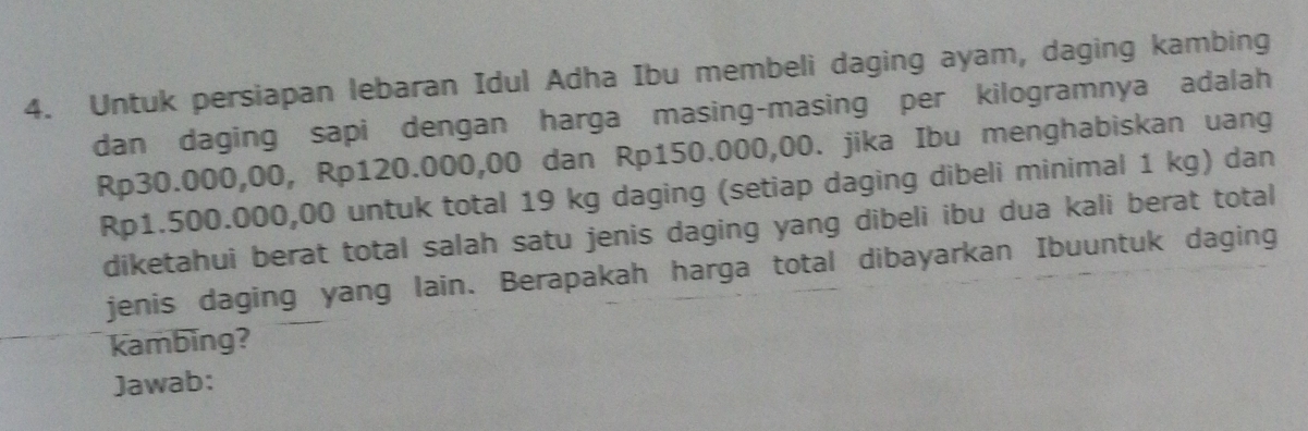 Untuk persiapan lebaran Idul Adha Ibu membeli daging ayam, daging kambing 
dan daging sapi dengan harga masing-masing per kilogramnya adalah
Rp30.000,00, Rp120.000,00 dan Rp150.000,00. jika Ibu menghabiskan uang
Rp1.500.000,00 untuk total 19 kg daging (setiap daging dibeli minimal 1 kg) dan 
diketahui berat total salah satu jenis daging yang dibeli ibu dua kali berat total 
jenis daging yang lain. Berapakah harga total dibayarkan Ibuuntuk daging 
kambing? 
Jawab: