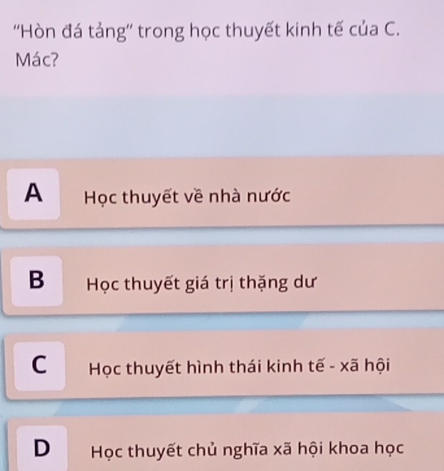 ''Hòn đá tảng'' trong học thuyết kinh tế của C.
Mác?
A Học thuyết về nhà nước
B Học thuyết giá trị thặng dư
C Học thuyết hình thái kinh tế - xã hội
D Học thuyết chủ nghĩa xã hội khoa học