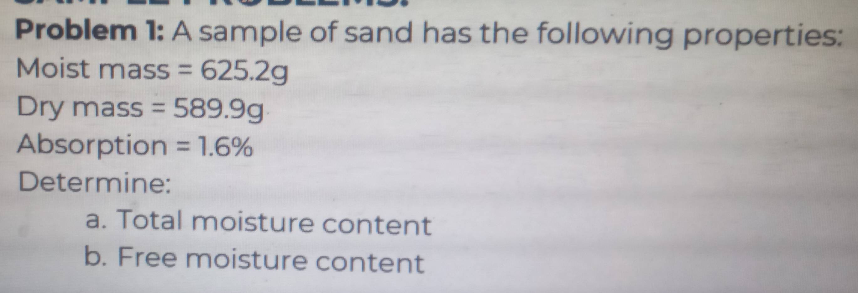 Problem 1: A sample of sand has the following properties: 
Moist mass =625.2g
Dry mass =589.9g
Absorption =1.6%
Determine: 
a. Total moisture content 
b. Free moisture content