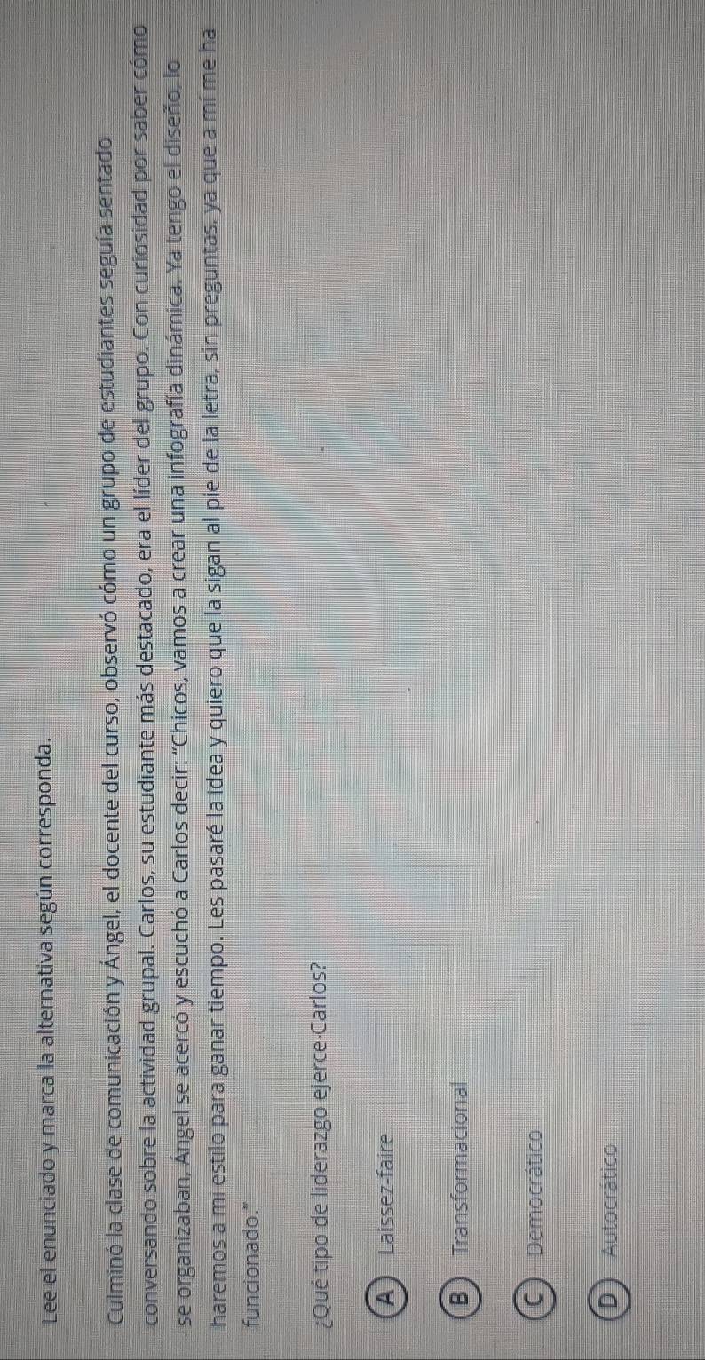 Lee el enunciado y marca la alternativa según corresponda.
Culminó la clase de comunicación y Ángel, el docente del curso, observó cómo un grupo de estudiantes seguía sentado
conversando sobre la actividad grupal. Carlos, su estudiante más destacado, era el líder del grupo. Con curiosidad por saber cómo
se organizaban, Ángel se acercó y escuchó a Carlos decir: "Chicos, vamos a crear una infografía dinámica. Ya tengo el diseño, lo
haremos a mi estilo para ganar tiempo. Les pasaré la idea y quiero que la sigan al pie de la letra, sin preguntas, ya que a mí me ha
funcionado.”
¿Qué tipo de liderazgo ejerce Carlos?
A Laissez-faire
BTransformacional
C) Democrático
D) Autocrático