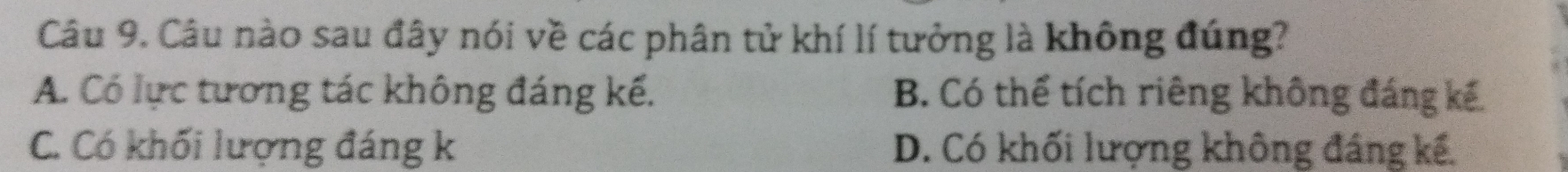 Câu nào sau đây nói về các phân tử khí lí tưởng là không đúng?
A. Có lực tương tác không đáng kế. B. Có thể tích riêng không đáng kế
C. Có khối lượng đáng k D. Có khối lượng không đáng kế.