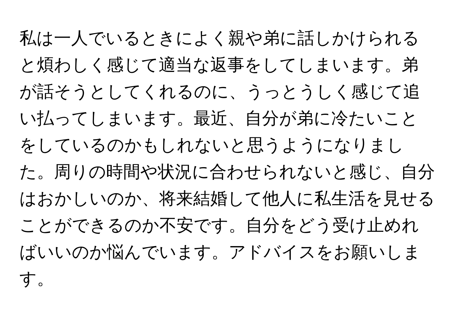 私は一人でいるときによく親や弟に話しかけられると煩わしく感じて適当な返事をしてしまいます。弟が話そうとしてくれるのに、うっとうしく感じて追い払ってしまいます。最近、自分が弟に冷たいことをしているのかもしれないと思うようになりました。周りの時間や状況に合わせられないと感じ、自分はおかしいのか、将来結婚して他人に私生活を見せることができるのか不安です。自分をどう受け止めればいいのか悩んでいます。アドバイスをお願いします。