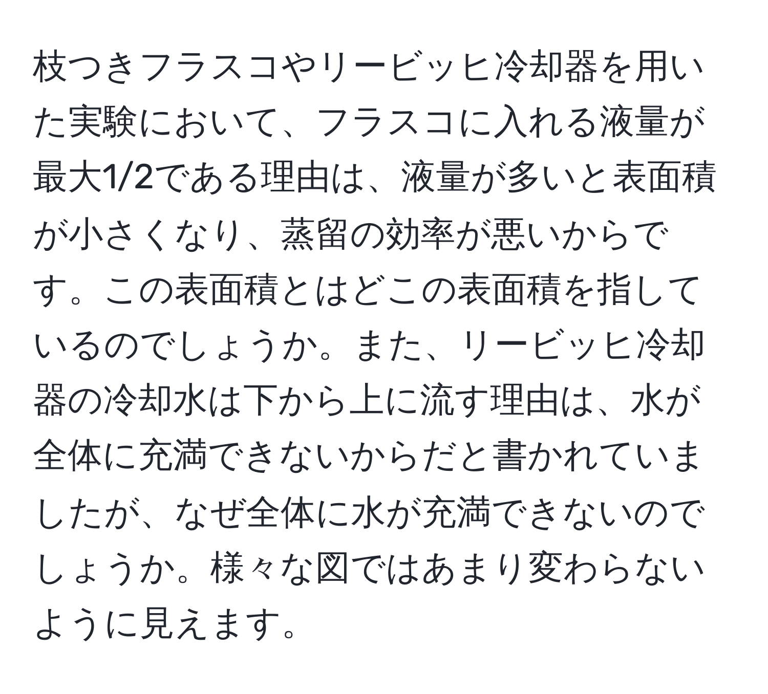 枝つきフラスコやリービッヒ冷却器を用いた実験において、フラスコに入れる液量が最大1/2である理由は、液量が多いと表面積が小さくなり、蒸留の効率が悪いからです。この表面積とはどこの表面積を指しているのでしょうか。また、リービッヒ冷却器の冷却水は下から上に流す理由は、水が全体に充満できないからだと書かれていましたが、なぜ全体に水が充満できないのでしょうか。様々な図ではあまり変わらないように見えます。