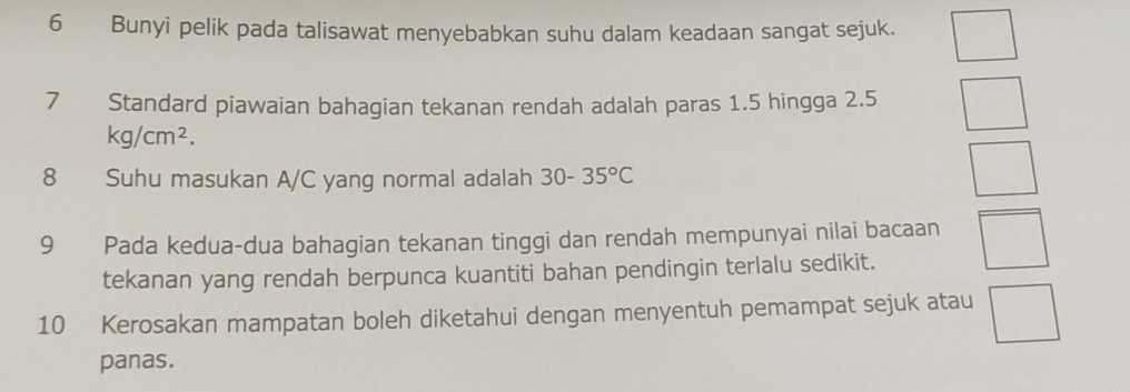 Bunyi pelik pada talisawat menyebabkan suhu dalam keadaan sangat sejuk. 
7 Standard piawaian bahagian tekanan rendah adalah paras 1.5 hingga 2.5
kg/cm^2. 
8 Suhu masukan A/C yang normal adalah 30-35°C
9 Pada kedua-dua bahagian tekanan tinggi dan rendah mempunyai nilai bacaan □ 
tekanan yang rendah berpunca kuantiti bahan pendingin terlalu sedikit. 
10 Kerosakan mampatan boleh diketahui dengan menyentuh pemampat sejuk atau □ 
panas.