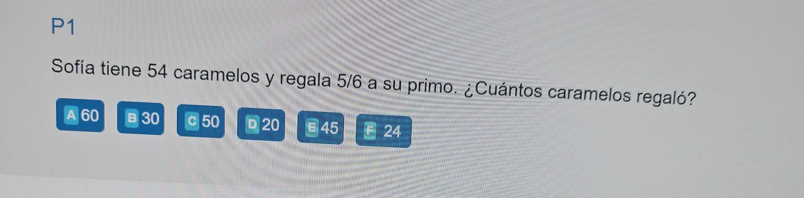 P1
Sofía tiene 54 caramelos y regala 5/6 a su primo. ¿Cuántos caramelos regaló?
A 60 B 30 c 50 20 45 F 24