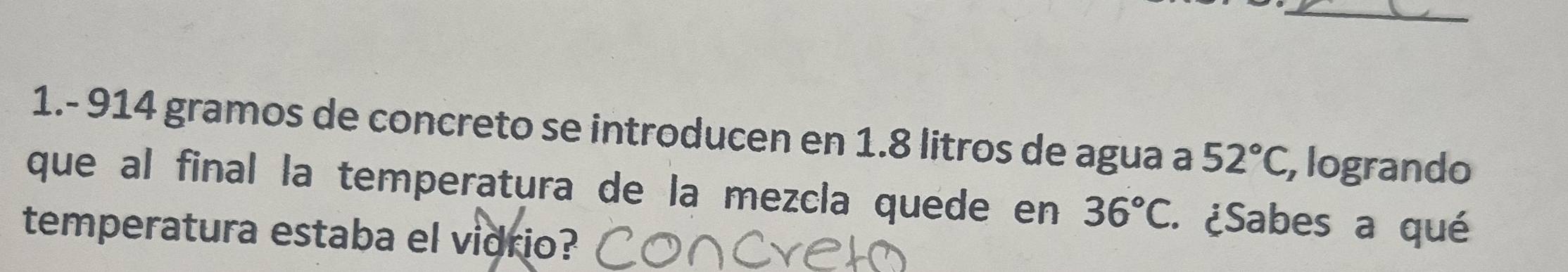 1.- 914 gramos de concreto se introducen en 1.8 litros de agua a 52°C , logrando 
que al final la temperatura de la mezcla quede en 36°C. ¿Sabes a qué 
temperatura estaba el vidrio?