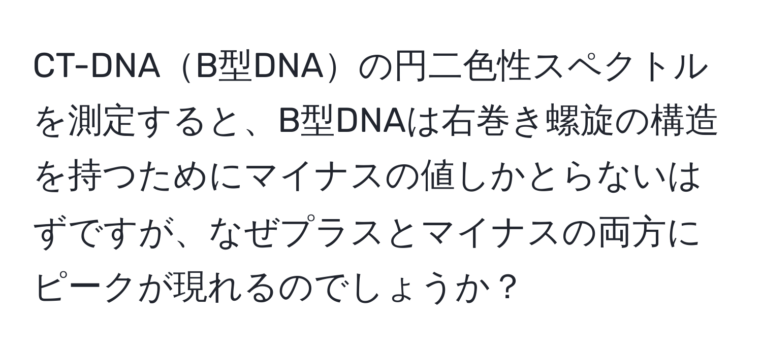 CT-DNAB型DNAの円二色性スペクトルを測定すると、B型DNAは右巻き螺旋の構造を持つためにマイナスの値しかとらないはずですが、なぜプラスとマイナスの両方にピークが現れるのでしょうか？