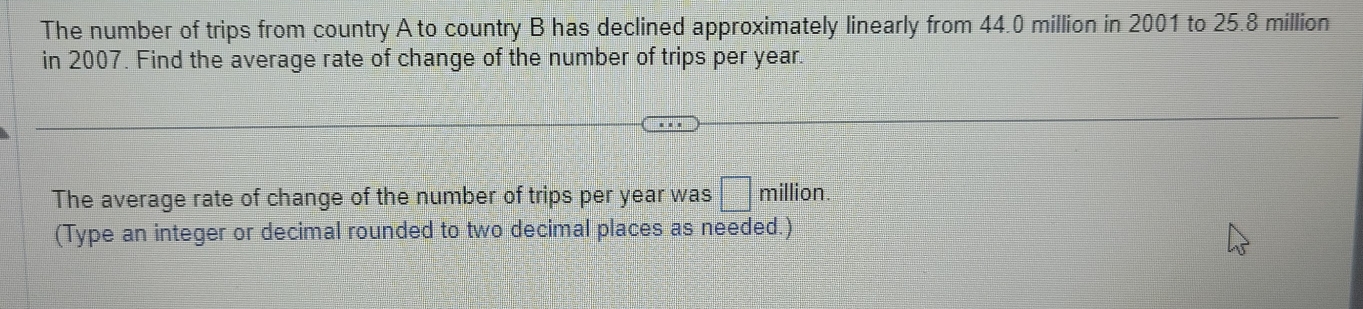 The number of trips from country A to country B has declined approximately linearly from 44.0 million in 2001 to 25.8 million
in 2007. Find the average rate of change of the number of trips per year. 
The average rate of change of the number of trips per year was □ m illion 
(Type an integer or decimal rounded to two decimal places as needed.)