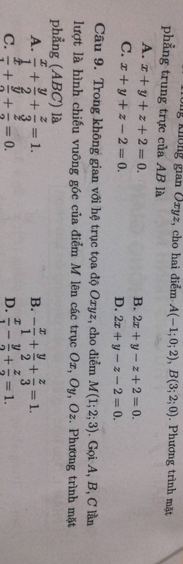 ng không gian Oxyz, cho hai điểm, A(-1;0;2), B(3;2;0). Phương trình mặt
phẳng trung trực của AB là
A. x+y+z+2=0.
B. 2x+y-z+2=0.
C. x+y+z-2=0.
D. 2x+y-z-2=0. 
Câu 9. Trong không gian với hệ trục tọa độ Oxyz, cho điểm M(1;2;3). Gọi A, B, C lần
lượt là hình chiếu vuông góc của điểm M lên các trục Ox, Oy, Oz. Phương trình mặt
phẳng (ABC) là
A.  x/1 + y/2 + z/3 =1. - x/1 + y/2 + z/3 =1. 
B.
C.  x/1 + y/2 + z/2 =0. D.  x/1 - y/2 + z/2 =1.