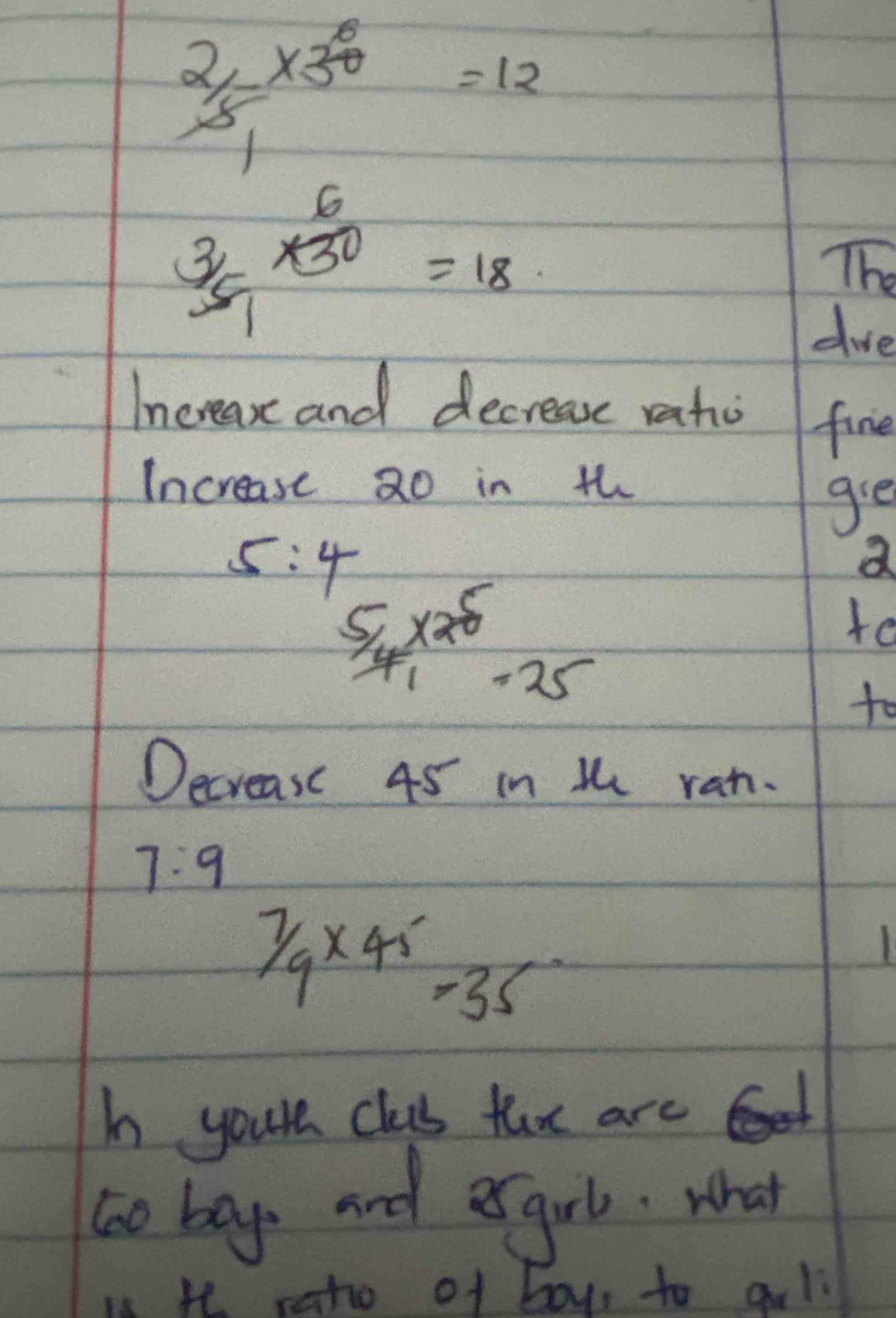  2/5 * 30=12
 3/5 *  6/30 =18
The 
doe 
Increase and decrease ratio fine 
Increase 20 in th 
gie 
a
5:4  5/4 * 25=25
te 
to 
Decrease 45 in t ran.
7:9
7/9* 45=35
I your clas fux are 
to bays and esgrl. what 
h raho of boy, to al