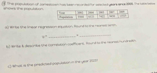 The population of Jamestown has been recorded for selected years since 2000. The table below 
shows the population. 
a) Write the linear regression equation. Round to the nearest tenth. 
_ y=
_× 
b) Write & describe the correlation coefficient. Round to the nearest hundredth. 
c) What is the predicted population in the year 2023?