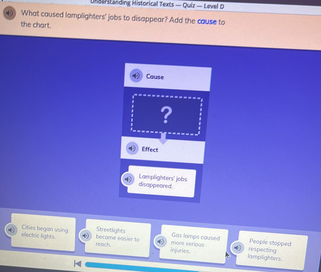 Understanding Historical Texts — Quiz — Level D
What caused lamplighters' jobs to disappear? Add the cause to
the chart.
Cause
?
Effect
Lamplighters' jobs
disappeared.
Cities began using Streetlights Gas lamps caused People stopped
became easier to
electric lights. more serious respecting
reach. injuries. lamplighters.