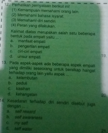 Perhatikan pernyataan berikut ini!
(1) Kemampuan memahami orang lain.
(2) Memahami bahasa isyarat.
(3) Memahami diri sendiri.
(4) Peran yang dilakukan.
Kalimat diatas merupakan salah satu beberapa
bentuk pada empati yaitu ... .
a. manfaat empati
b. pengertian empati
c. ciri-ciri empati 19.
d. unsur empati
13. Pada aspek-aspek ada beberapa aspek empati
yang dimiliki seseorang untuk bersikap hangat 
terhadap orang lain yaitu aspek ... .
a kelembutan
b. peduli
c. kasihan
d. kehangatan 20
14. Kesadaran terhadap diri sendin disebüt juga
dengan ... .
a. self reward
b. self awareness
c. my self
d. self water
21.