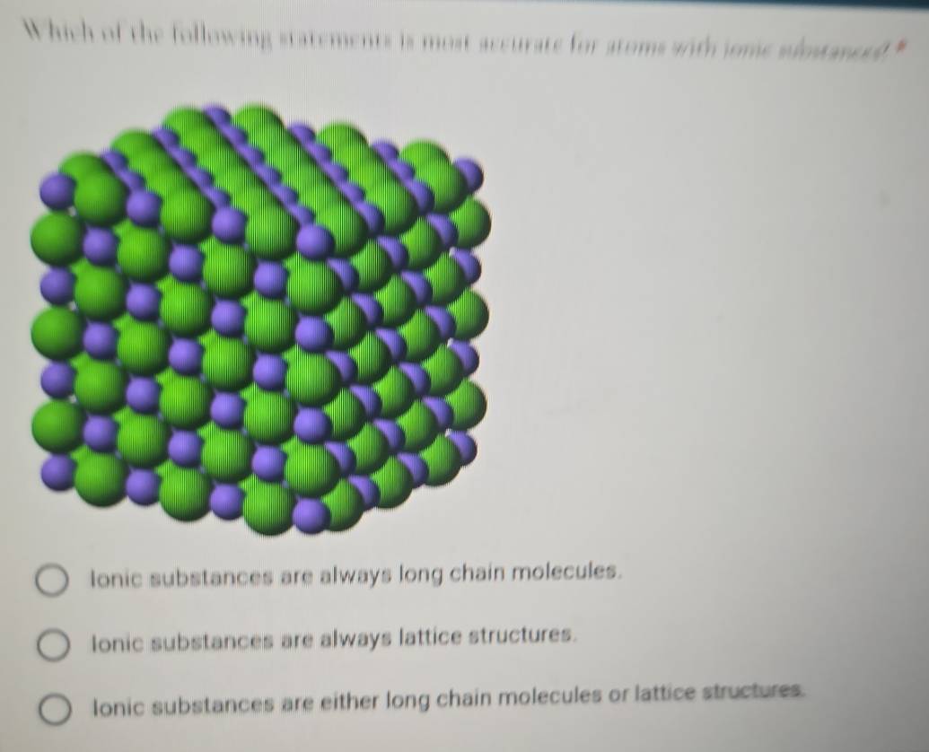 Which of the following statements is most accurate for atoms wrth jome slostanced"
lonic substances are always long chain molecules.
Ionic substances are always lattice structures.
lonic substances are either long chain molecules or lattice structures.