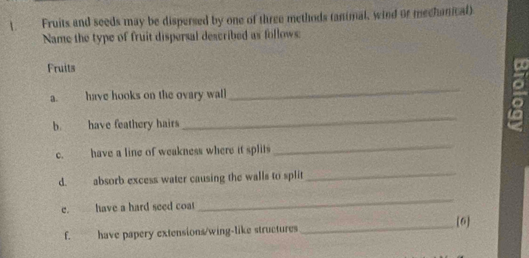 Fruits and seeds may be dispersed by one of three methods (animal, wind or mechanical) 
Name the type of fruit dispersal described as follows: 
Fruits 
a. have hooks on the ovary wall 
_ 
b. have feathery hairs 
_ 
c. have a line of weakness where it splits 
_ 
d. absorb excess water causing the walls to split 
_ 
e. have a hard seed coa 
_ 
_[6] 
f. have papery extensions/wing-like structures