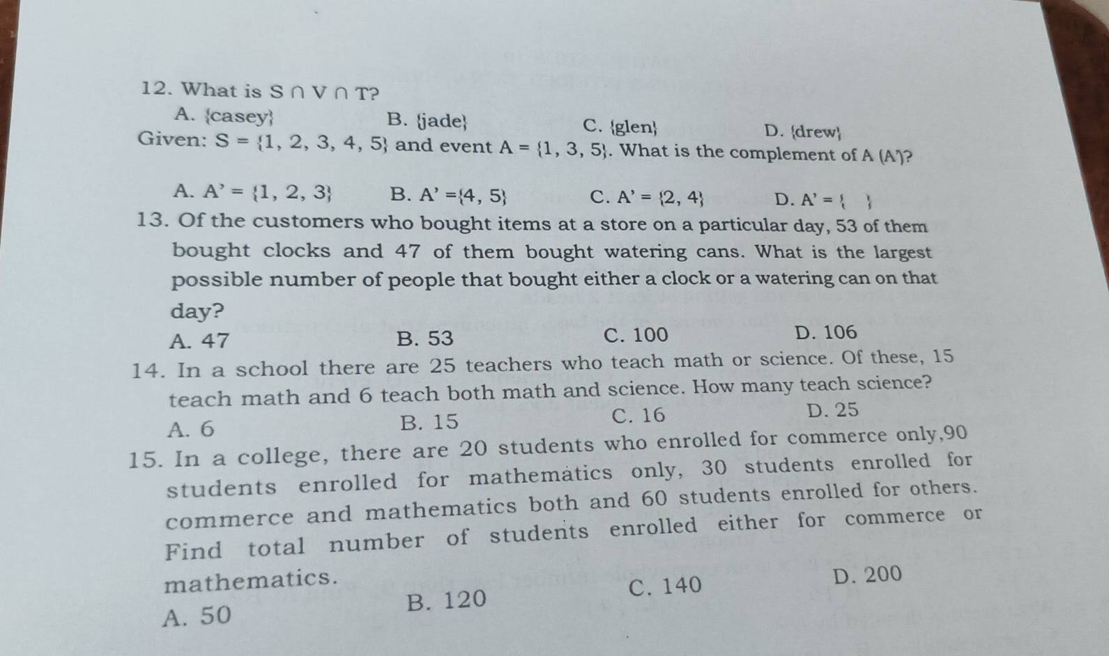 What is S∩ V∩ T ?
A. casey B. jade C. glen D. drew
Given: S= 1,2,3,4,5 and event A= 1,3,5. What is the complement of A (A)?
A. A^,= 1,2,3 B. A'= 4,5 C. A'= 2,4 D. A'= 
13. Of the customers who bought items at a store on a particular day, 53 of them
bought clocks and 47 of them bought watering cans. What is the largest
possible number of people that bought either a clock or a watering can on that
day?
A. 47 B. 53 C. 100 D. 106
14. In a school there are 25 teachers who teach math or science. Of these, 15
teach math and 6 teach both math and science. How many teach science?
A. 6 B. 15 C. 16 D. 25
15. In a college, there are 20 students who enrolled for commerce only, 90
students enrolled for mathematics only, 30 students enrolled for
commerce and mathematics both and 60 students enrolled for others.
Find total number of students enrolled either for commerce or
mathematics.
A. 50 B. 120 C. 140
D. 200