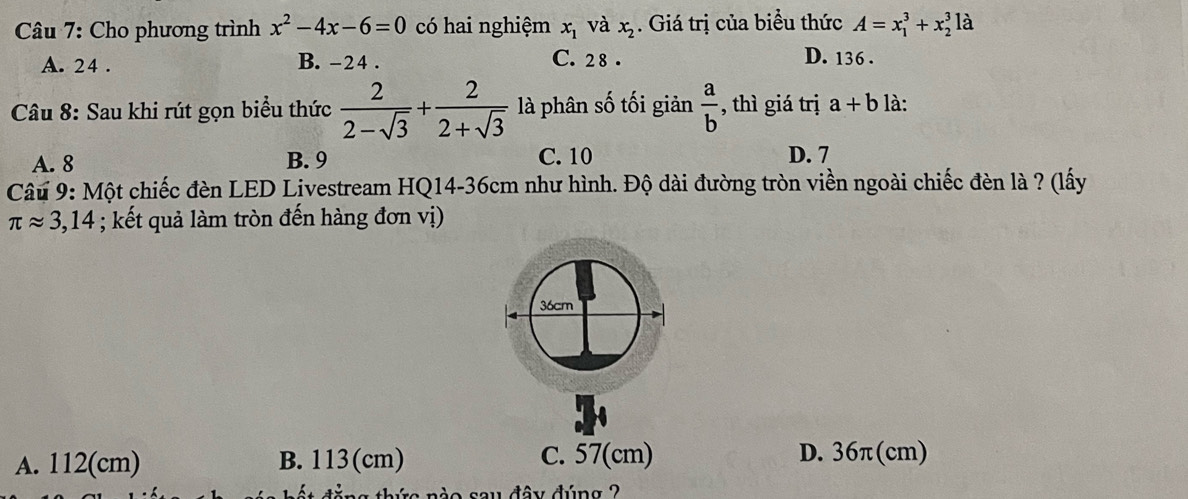 Cho phương trình x^2-4x-6=0 có hai nghiệm x_1 và x_2. Giá trị của biểu thức A=x_1^(3+x_2^3 là
A. 24. B. -24. C. 28.
D. 136.
Câu 8: Sau khi rút gọn biểu thức frac 2)2-sqrt(3)+ 2/2+sqrt(3)  là phân số tối giản  a/b  , thì giá trị a+b là:
A. 8 B. 9 C. 10 D. 7
Câu 9: Một chiếc đèn LED Livestream HQ14-36cm như hình. Độ dài đường tròn viền ngoài chiếc đèn là ? (lấy
π approx 3,14; kết quả làm tròn đến hàng đơn vị)
A. 112(cm) B. 113(cm) C. 57(cm) D. 36π(cm)
tăng thức nào sau đây đúng ?