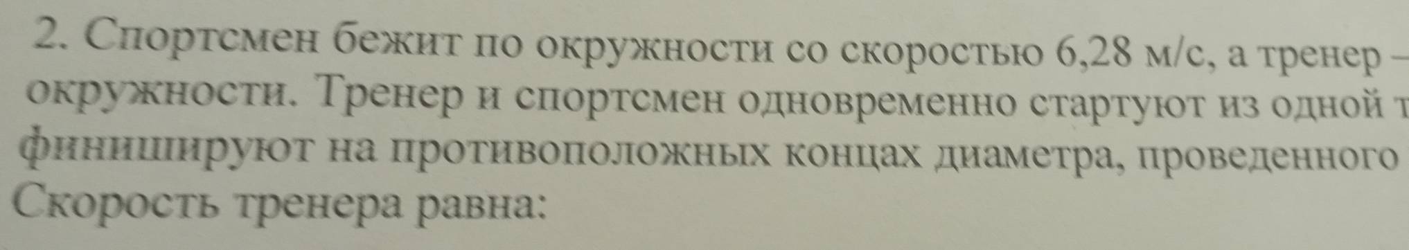 Спортсмен бежит по окружности со скоростью 6, 28 м/с, а тренер - 
окружности. Тренер и снортсмен одновременно стартуюοτ из одной τ 
финииιируют на ΠротивоπоложньΙх концах диеаметрае цроведенного 
Cкорость тренера равна: