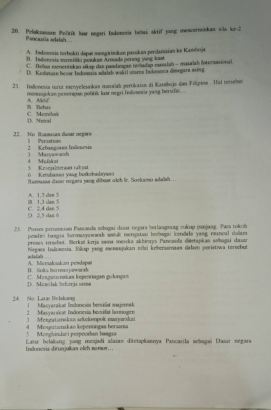 Pelaksanaan Politik luar negeri Indonesia bebas aktif yang mencerminkan sila ke-2
Pancasila adalah…
A. Indonesia terbukti dapat mengirimkan pasukan perdamaian ke Kamboja
B. Indonesia memiliki pasukan Armada perang yang kuat
C. Bebas menentukan sikap dan pandangan terhadap masalah - masalah Internasional.
D. Kedutaan besar Indonesia adalah wakil utama Indonesia dinegara asing
21. Indonesia turut menyelesaikan masalah pertikaian di Kamboja dan Filipina . Hal tersebut
menunjukan penerapan politik luar negri Indonesia yang bersifat...
A. Aktif
B. Bebas
C. Memihak
D. Netral
22. No Rumusan dasar negara
1 Persatuan
2 Kebangsaan Indonesia
3 Musyawarah
4 Mufakat
5 Kesejahteraan rakyat
6 Ketuhanan yang berkebudayaan
Rumusan dasar negara yang dibuat oleh Ir. Soekarno adalah...
A. 1,2 dan 5
B. 1,3 dan 5
C. 2,4 dan 5
D. 2,5 dan 6
23. Proses perumusan Pancasila sebagai dasar negara berlangsung cukup panjang. Para tokoh
pendiri bangsa bermusyawarah untuk mengatasi berbagai kendala yang muncul dalam
proses tersebut. Berkat kerja sama mereka akhirnya Pancasila ditetapkan sebagai dasar
Negara Indonesia. Sikap yang menunjukan nilai kebersamaan dalam peristiwa tersebut
adalah ....
A. Memaksakan pendapat
B. Suka bermusyawarah
C. Mengutamakan kepentingan golongan
D. Menolak bekerja sama
24. No Latar Belakang
1 Masyarakat Indonesia bersifat majemuk
2 Masyarakat Indonesia bersifat homogen
3 Mengutamakan sekelompok masyarakat
4 Mengutaiakan kepentingan bersama
5 Menghindari perpecahan bangsa
Latar belakang yang menjadi alasan ditetapkannya Pancasila sebagai Dasar negara
Indonesia ditunjukan olch nomor...