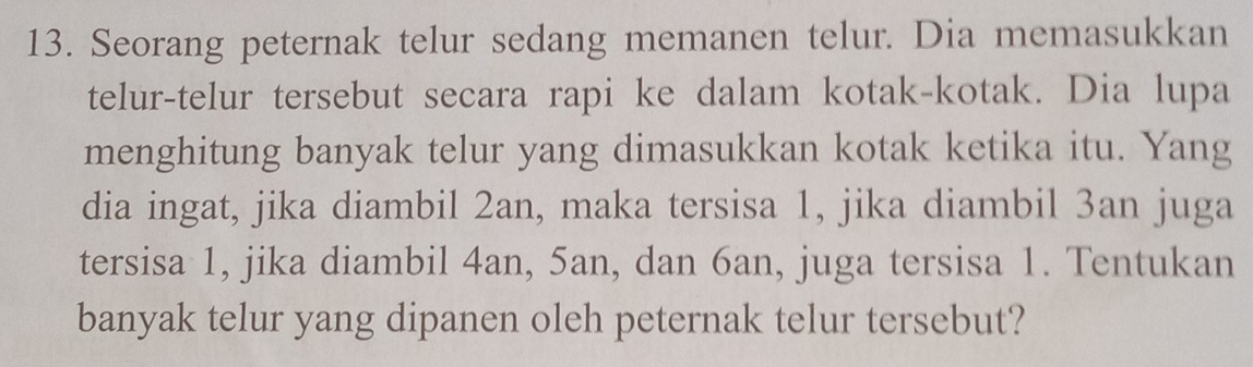 Seorang peternak telur sedang memanen telur. Dia memasukkan 
telur-telur tersebut secara rapi ke dalam kotak-kotak. Dia lupa 
menghitung banyak telur yang dimasukkan kotak ketika itu. Yang 
dia ingat, jika diambil 2an, maka tersisa 1, jika diambil 3an juga 
tersisa 1, jika diambil 4an, 5an, dan 6an, juga tersisa 1. Tentukan 
banyak telur yang dipanen oleh peternak telur tersebut?