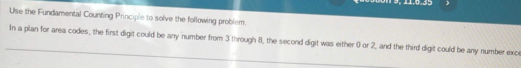 9 , 11.6.35 
Use the Fundamental Counting Principle to solve the following problem. 
In a plan for area codes, the first digit could be any number from 3 through 8, the second digit was either 0 or 2, and the third digit could be any number exce