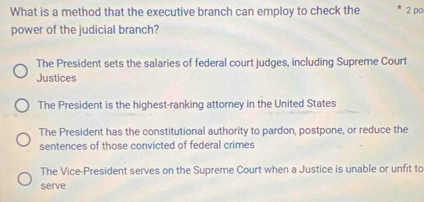 What is a method that the executive branch can employ to check the 2 po
power of the judicial branch?
The President sets the salaries of federal court judges, including Supreme Court
Justices
The President is the highest-ranking attorney in the United States
The President has the constitutional authority to pardon, postpone, or reduce the
sentences of those convicted of federal crimes
The Vice-President serves on the Supreme Court when a Justice is unable or unfit to
serve