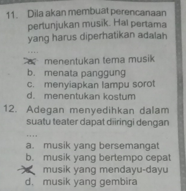 Dila akan membuat perencanaan
pertunjukan musik. Hal pertama
yang harus diperhatikan adalah
menentukan tema musik
b. menata panggung
c. menyiapkan lampu sorot
d. menentukan kostum
12. Adegan menyedihkan dalam
suatu teater dapat diiringi dengan
. . . .
a. musik yang bersemangat
b. musik yang bertempo cepat
musik yang mendayu-dayu
d. musik yang gembira