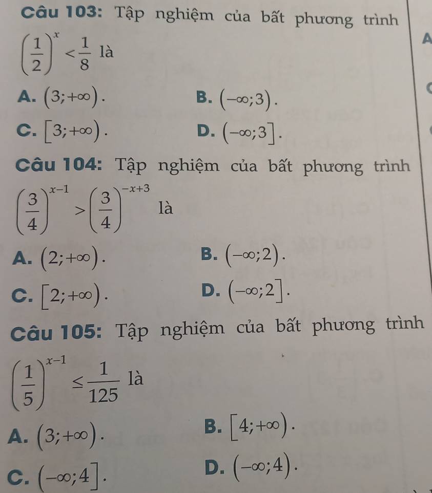 Tập nghiệm của bất phương trình
A°2 là
( 1/2 )^x^((circ)
A. (3;+∈fty ). B. (-∈fty ;3).
C. [3;+∈fty ). (-∈fty ;3]. 
D.
Câu 104: Tập nghiệm của bất phương trình
(frac 3)4)^x-1>( 3/4 )^-x+3 là
B.
A. (2;+∈fty ). (-∈fty ;2).
D.
C. [2;+∈fty ). (-∈fty ;2]. 
Câu 105: Tập nghiệm của bất phương trình
( 1/5 )^x-1≤  1/125  là
A. (3;+∈fty ).
B. [4;+∈fty ).
C. (-∈fty ;4].
D. (-∈fty ;4).