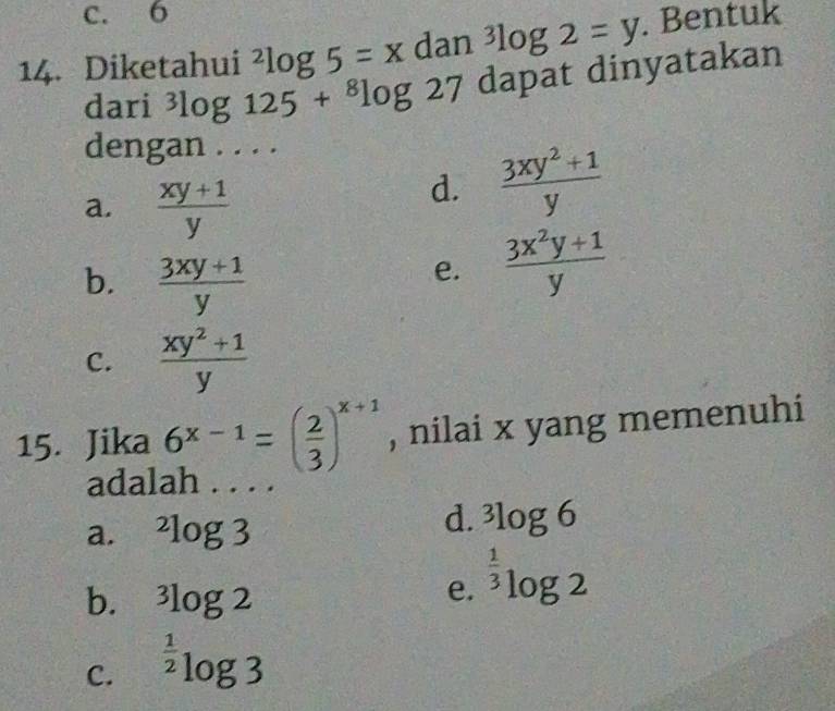 c. 6
14. Diketahui^2log 5=x dan^3log 2=y. Bentuk
dari^3log 125+^8log 27 dapat dinyatakan
dengan . . . .
a.  (xy+1)/y 
d.  (3xy^2+1)/y 
b.  (3xy+1)/y 
e.  (3x^2y+1)/y 
C.  (xy^2+1)/y 
15. Jika 6^(x-1)=( 2/3 )^x+1 , nilai x yang memenuhi
adalan .
a. ^2log 3
d. ^3log 6
b. ^3log 2
e. ^ 1/3 log 2
C. ^ 1/2 log 3