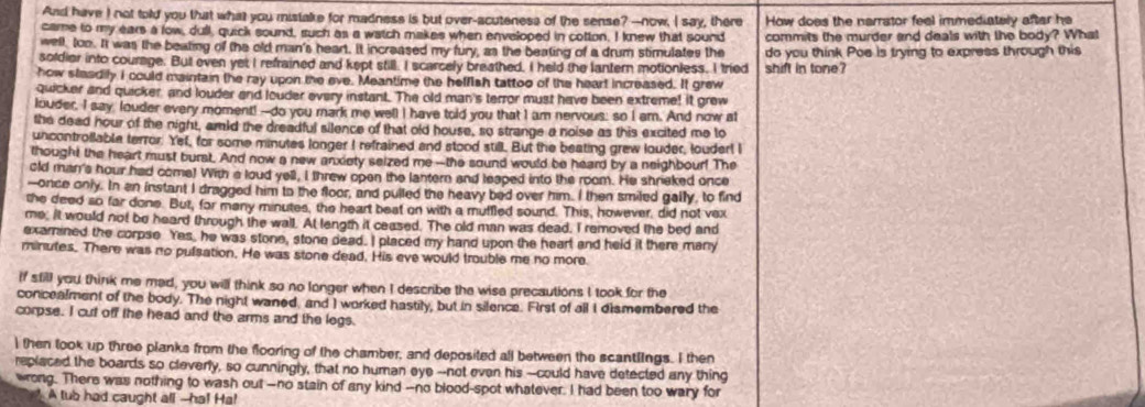 And have I not told you that what you mistake for madness is but over-acuteness of the sense? --now, I say, there
came to my ears a fow, dull, quick sound, such as a watch makes when enveloped in cotton. I knew that sound How does the narrator feel immediately after he
well, too. It was the beating of the old man's heart. it increased my fury, as the beating of a drum stimulates the commits the murder and deals with the body? What
soldier into courage. But even yet I refrained and kept still. I scarcely breathed, I held the lantern motionless. I tried do you think Poe is trying to express through this
how steadily I could maintain the ray upon the eve. Meantime the helfish tattoo of the heart increased. It grew shift in tone?
quicker and quicker, and louder and louder every instant. The old man's terror must have been extreme! it grew
louder, I say louder every moment! --do you mark me well I have told you that I am nervous: so I am. And now at
the dead hour of the night, amid the dreadful silence of that old house, so strange a noise as this excited me to
uncontroßlable terror. Yef, for some minutes longer I refrained and stood still. But the beating grew louder, louder! I
thought the heart must burst. And now a new anxiety seized me --the sound would be heard by a neighbour! The
old man's hour had come! With a loud yell, I threw open the lantern and leaped into the room. He shrieked once
-once only. In en instant I dragged him to the floor, and pulled the heavy bed over him. I then smiled gally, to find
the deed so far done. But, for many minutes, the heart beat on with a muffled sound. This, however, did not vex
me. it would not be heard through the wall. At length it ceased. The old man was dead, I removed the bed and
exarined the corpse Yes, he was stone, stone dead. I placed my hand upon the heart and held it there many
minutes. There was no pulsation. He was stone dead. His eve would trouble me no more.
if still you think me mad, you will think so no longer when I describe the wise precautions I took for the
concealment of the body. The night waned, and I worked hastily, but in silence. First of all I dismembered the
corpse. I cut off the head and the arms and the legs.
I then look up three planks from the flooring of the chamber, and deposited all between the scantlings. I then
replaced the boards so cleverly, so cunningly, that no human eye --not even his --could have detected any thing
wrong. There was nothing to wash out--no stain of any kind --no blood-spot whatever. I had been too wary for
A tub had caught all --ha! Ha!