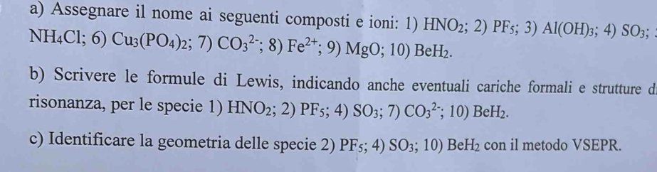 Assegnare il nome ai seguenti composti e ioni: 1)
NH_4Cl;6)Cu_3(PO_4)_2;7)CO_3^((2-);8)Fe^2+);9)MgO;10)BeH_2. HNO_2;2)PF_5;3)Al(OH)_3;;4) SO_3; 
b) Scrivere le formule di Lewis, indicando anche eventuali cariche formali e strutture d 
risonanza, per le specie 1) HNO_2;2)PF_5;4)SO_3;7)CO_3^((2-);10)BeH_2). 
c) Identificare la geometria delle specie 2) PF_5;4)SO_3;10) Be H_2 con il metodo VSEPR.