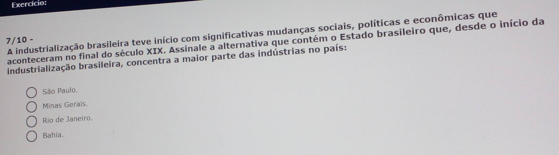 Exercício:
A industrialização brasileira teve início com significativas mudanças sociais, políticas e econômicas que
7/10 -
aconteceram no final do século XIX. Assinale a alternativa que contém o Estado brasileiro que, desde o início da
industrialização brasileira, concentra a maior parte das indústrias no país:
São Paulo.
Minas Gerais.
Rio de Janeiro.
Bahia.