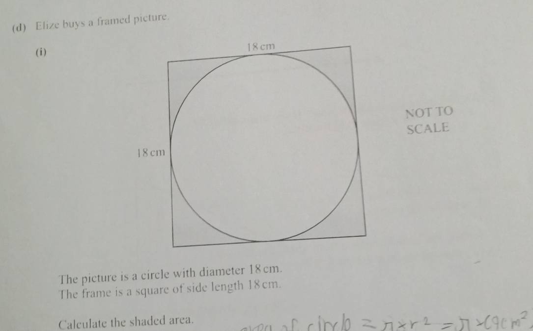 Elize buys a framed picture. 
(i) 
NOT TO 
SCALE 
The picture is a circle with diameter 18 cm. 
The frame is a square of side length 18 cm. 
Calculate the shaded area.