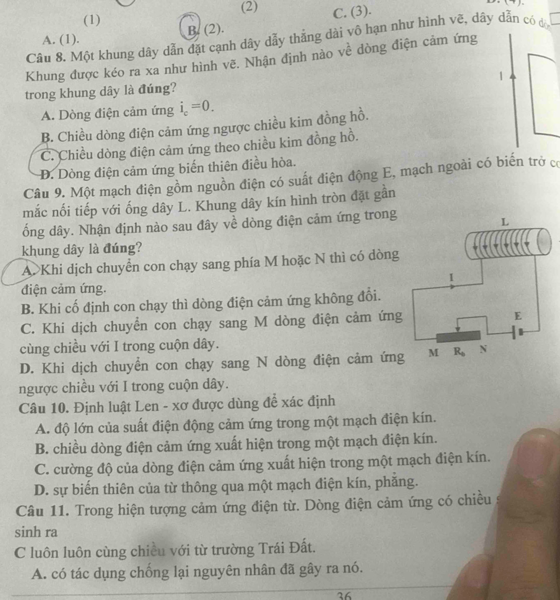 (2)
(1)
C. (3).
B. (2).
A. (1).
Câu 8. Một khung dây dẫn đặt cạnh dây dẫy thắng dài vô hạn như hình vẽ, dây dẫn có dò
Khung được kéo ra xa như hình vẽ. Nhận định nào về dòng điện cảm ứng
1
trong khung dây là đúng?
A. Dòng điện cảm ứng i_c=0.
B. Chiều dòng điện cảm ứng ngược chiều kim đồng hồ.
C. Chiều dòng điện cảm ứng theo chiều kim đồng hồ.
Đ. Dòng điện cảm ứng biến thiên điều hòa.
Câu 9. Một mạch điện gồm nguồn điện có suất điện động E, mạch ngoài có biến trở có
mắc nối tiếp với ống dây L. Khung dây kín hình tròn đặt gần
ống dây. Nhận định nào sau đây về dòng điện cảm ứng trong
khung dây là đúng?
A. Khi dịch chuyển con chạy sang phía M hoặc N thì có dòng
điện cảm ứng.
B. Khi cố định con chạy thì dòng điện cảm ứng không đổi.
C. Khi dịch chuyển con chạy sang M dòng điện cảm ứng
cùng chiều với I trong cuộn dây.
D. Khi dịch chuyển con chạy sang N dòng điện cảm ứng
ngược chiều với I trong cuộn dây.
Câu 10. Định luật Len - xơ được dùng để xác định
A. độ lớn của suất điện động cảm ứng trong một mạch điện kín.
B. chiều dòng điện cảm ứng xuất hiện trong một mạch điện kín.
C. cường độ của dòng điện cảm ứng xuất hiện trong một mạch điện kín.
D. sự biến thiên của từ thông qua một mạch điện kín, phăng.
Câu 11. Trong hiện tượng cảm ứng điện từ. Dòng điện cảm ứng có chiều
sinh ra
C luôn luôn cùng chiều với từ trường Trái Đất.
A. có tác dụng chống lại nguyên nhân đã gây ra nó.
26