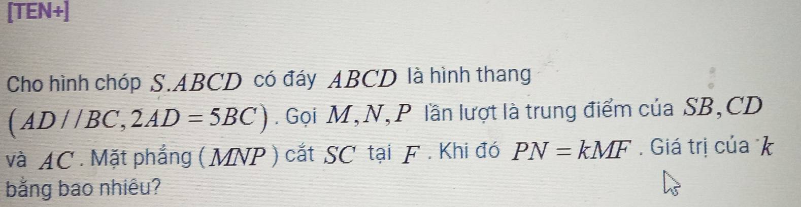 [TEN+] 
Cho hình chóp S. ABCD có đáy ABCD là hình thang
(AD//BC, 2AD=5BC). Gọi M, N, P lần lượt là trung điểm của SB, CD
và AC. Mặt phẳng ( MNP) cắt SC tại F. Khi đó PN=kMF. Giá trị của k
bằng bao nhiêu?