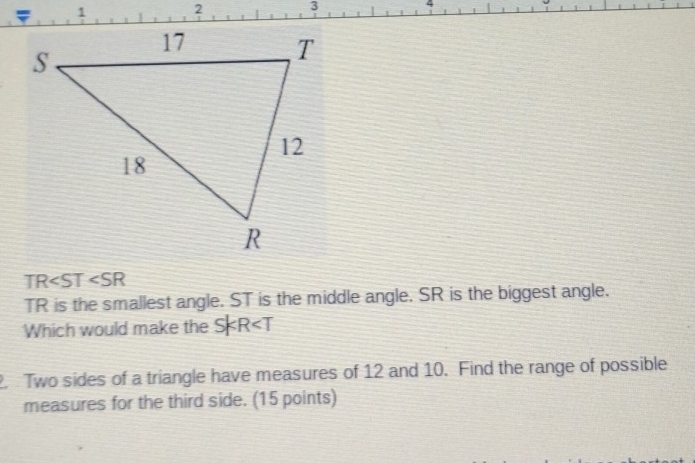 ψ 4
TR ∠ SR
TR is the smallest angle. ST is the middle angle. SR is the biggest angle. 
Which would make the SKR
2. Two sides of a triangle have measures of 12 and 10. Find the range of possible 
measures for the third side. (15 points)