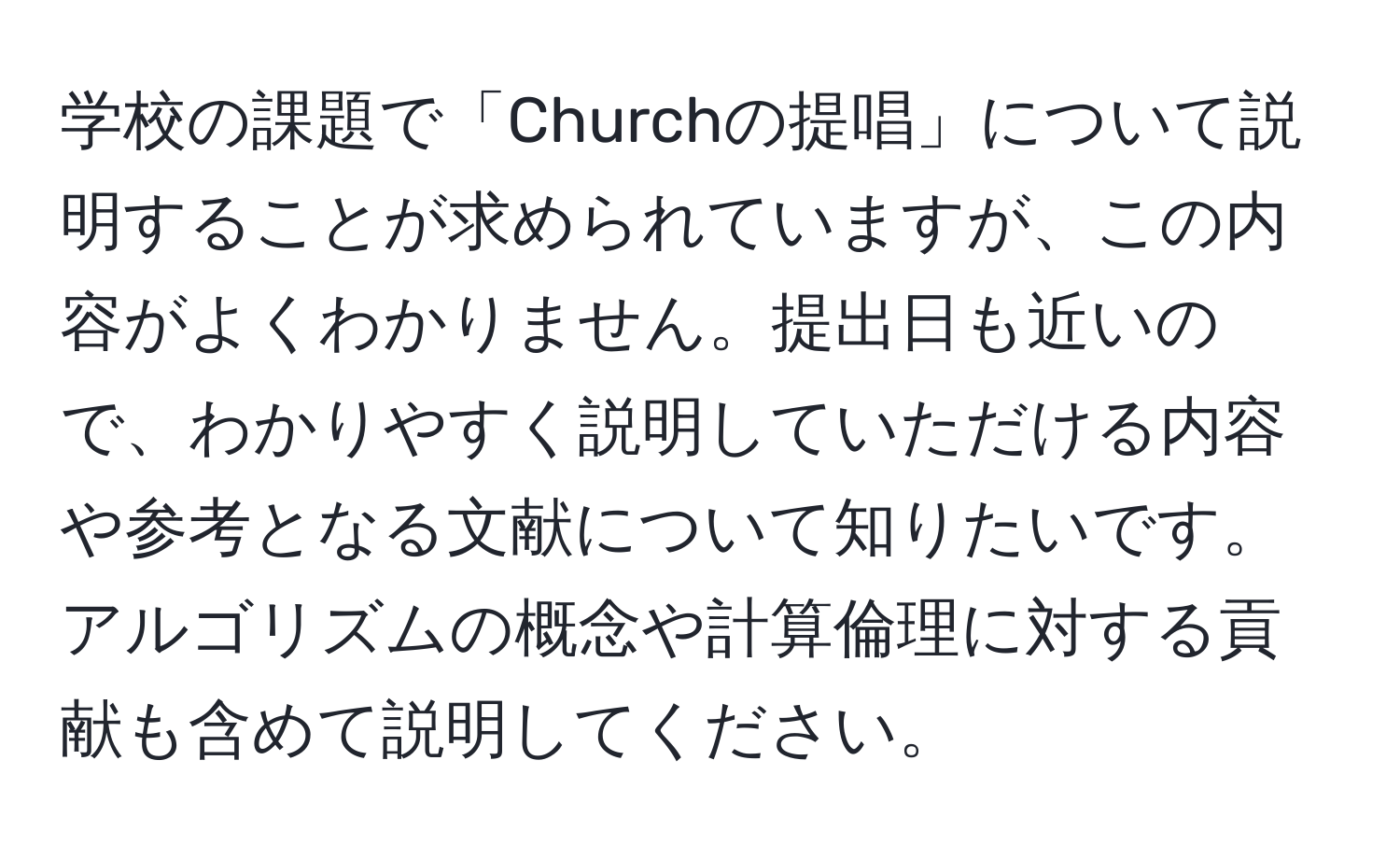 学校の課題で「Churchの提唱」について説明することが求められていますが、この内容がよくわかりません。提出日も近いので、わかりやすく説明していただける内容や参考となる文献について知りたいです。アルゴリズムの概念や計算倫理に対する貢献も含めて説明してください。