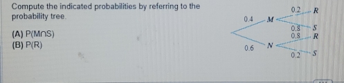 Compute the indicated probabilities by referring to the 
probability tree. 
(A) P(M∩ S)
(B) P(R)