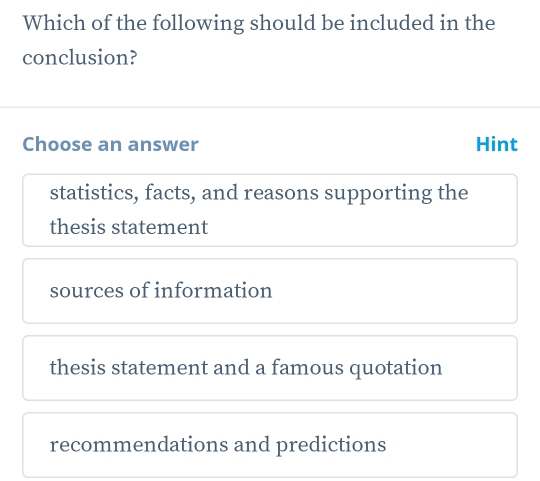 Which of the following should be included in the
conclusion?
Choose an answer Hint
statistics, facts, and reasons supporting the
thesis statement
sources of information
thesis statement and a famous quotation
recommendations and predictions