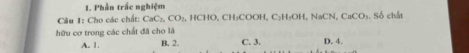 Phần trắc nghiệm
Câu 1: Cho các chất: CaC_2, CO_2 , HCHO, CH_3COOH, C_2H_5OH, NaCN, CaCO_3 .Sdot 0 chất
hữu cơ trong các chất đã cho là
A. 1. B. 2. C. 3. D. 4.