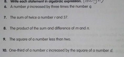 Write each statement in algebraic expression. 
6. A number p increased by three times the number q. 
7. The sum of twice a number r and 37. 
8. The product of the sum and difference of m and n. 
9. The square of a number less than two. 
10. One-third of a number c increased by the square of a number d.